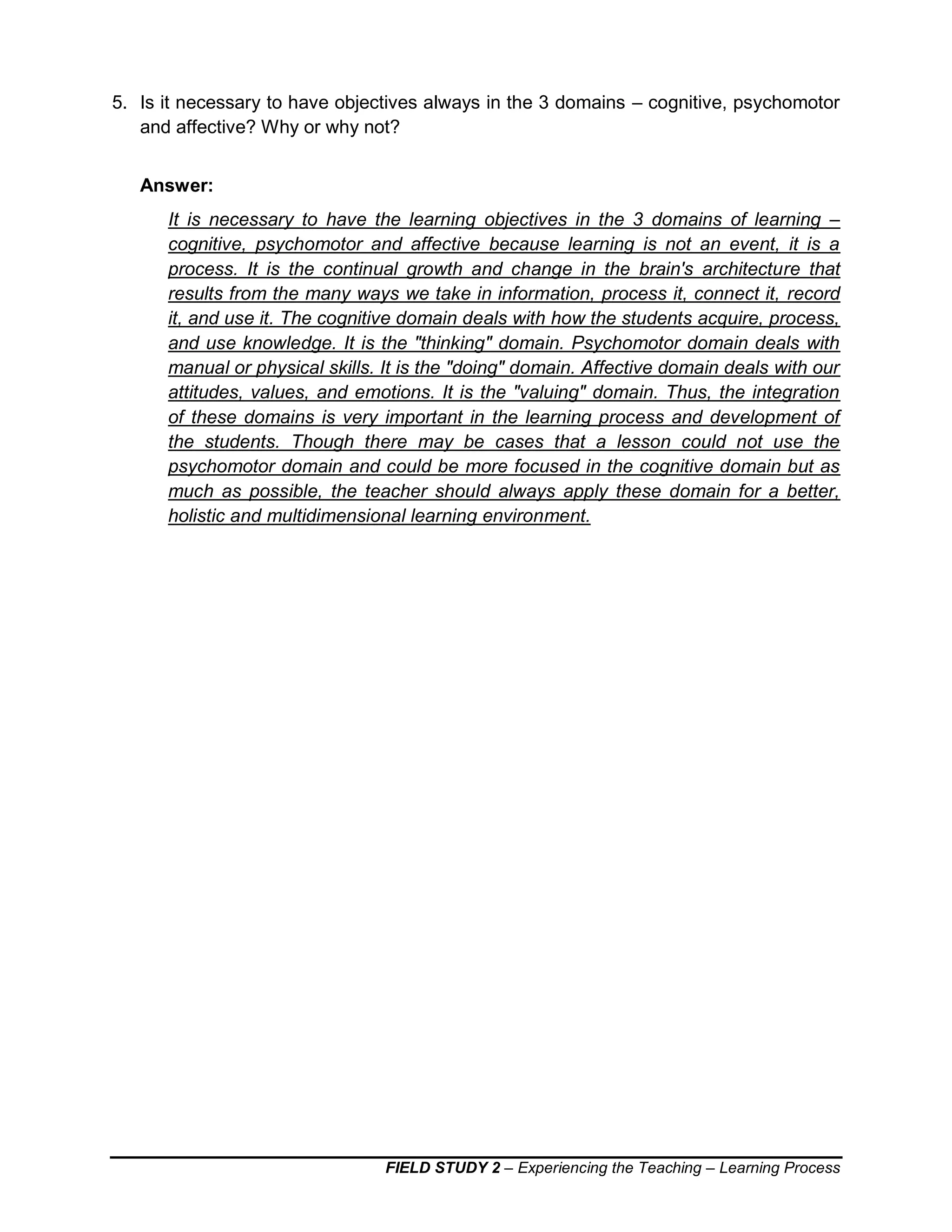 FIELD STUDY 2 – Experiencing the Teaching – Learning Process
5. Is it necessary to have objectives always in the 3 domains – cognitive, psychomotor
and affective? Why or why not?
Answer:
It is necessary to have the learning objectives in the 3 domains of learning –
cognitive, psychomotor and affective because learning is not an event, it is a
process. It is the continual growth and change in the brain's architecture that
results from the many ways we take in information, process it, connect it, record
it, and use it. The cognitive domain deals with how the students acquire, process,
and use knowledge. It is the "thinking" domain. Psychomotor domain deals with
manual or physical skills. It is the "doing" domain. Affective domain deals with our
attitudes, values, and emotions. It is the "valuing" domain. Thus, the integration
of these domains is very important in the learning process and development of
the students. Though there may be cases that a lesson could not use the
psychomotor domain and could be more focused in the cognitive domain but as
much as possible, the teacher should always apply these domain for a better,
holistic and multidimensional learning environment.
 