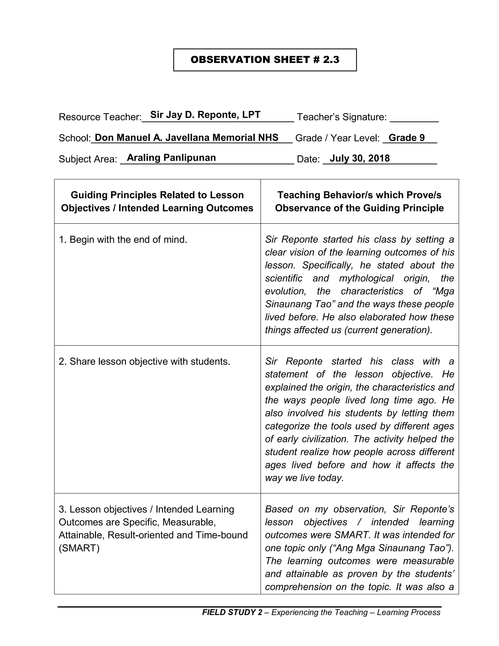 FIELD STUDY 2 – Experiencing the Teaching – Learning Process
Resource Teacher:____________________________ Teacher’s Signature: _________
School:_____________________________________ Grade / Year Level: __________
Subject Area: ________________________________ Date: _____________________
Guiding Principles Related to Lesson
Objectives / Intended Learning Outcomes
Teaching Behavior/s which Prove/s
Observance of the Guiding Principle
1. Begin with the end of mind. Sir Reponte started his class by setting a
clear vision of the learning outcomes of his
lesson. Specifically, he stated about the
scientific and mythological origin, the
evolution, the characteristics of “Mga
Sinaunang Tao” and the ways these people
lived before. He also elaborated how these
things affected us (current generation).
2. Share lesson objective with students. Sir Reponte started his class with a
statement of the lesson objective. He
explained the origin, the characteristics and
the ways people lived long time ago. He
also involved his students by letting them
categorize the tools used by different ages
of early civilization. The activity helped the
student realize how people across different
ages lived before and how it affects the
way we live today.
3. Lesson objectives / Intended Learning
Outcomes are Specific, Measurable,
Attainable, Result-oriented and Time-bound
(SMART)
Based on my observation, Sir Reponte’s
lesson objectives / intended learning
outcomes were SMART. It was intended for
one topic only (“Ang Mga Sinaunang Tao”).
The learning outcomes were measurable
and attainable as proven by the students’
comprehension on the topic. It was also a
OBSERVATION SHEET # 2.3
Don Manuel A. Javellana Memorial NHS Grade 9
Araling Panlipunan July 30, 2018
Sir Jay D. Reponte, LPT
 