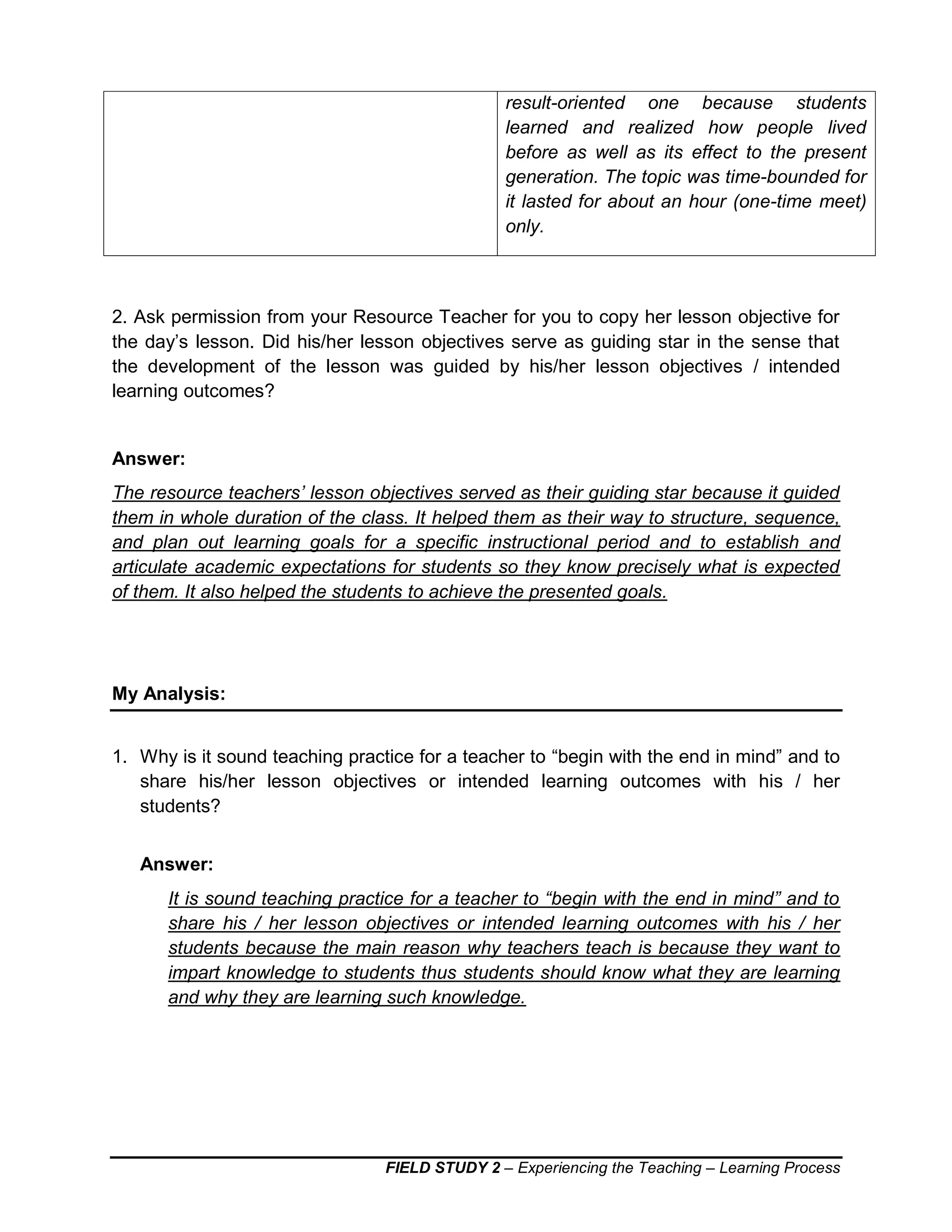 FIELD STUDY 2 – Experiencing the Teaching – Learning Process
result-oriented one because students
learned and realized how people lived
before as well as its effect to the present
generation. The topic was time-bounded for
it lasted for about an hour (one-time meet)
only.
2. Ask permission from your Resource Teacher for you to copy her lesson objective for
the day’s lesson. Did his/her lesson objectives serve as guiding star in the sense that
the development of the lesson was guided by his/her lesson objectives / intended
learning outcomes?
Answer:
The resource teachers’ lesson objectives served as their guiding star because it guided
them in whole duration of the class. It helped them as their way to structure, sequence,
and plan out learning goals for a specific instructional period and to establish and
articulate academic expectations for students so they know precisely what is expected
of them. It also helped the students to achieve the presented goals.
My Analysis:
1. Why is it sound teaching practice for a teacher to “begin with the end in mind” and to
share his/her lesson objectives or intended learning outcomes with his / her
students?
Answer:
It is sound teaching practice for a teacher to “begin with the end in mind” and to
share his / her lesson objectives or intended learning outcomes with his / her
students because the main reason why teachers teach is because they want to
impart knowledge to students thus students should know what they are learning
and why they are learning such knowledge.
 