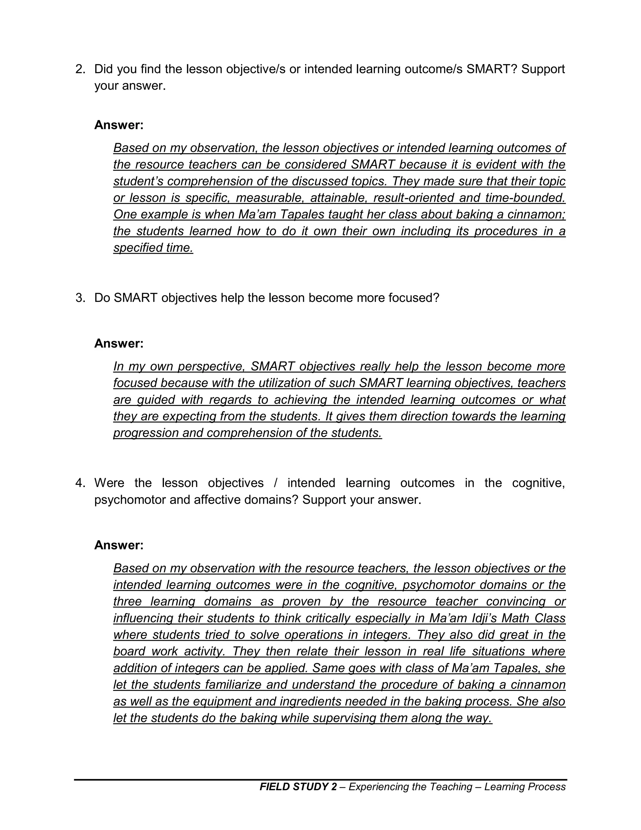 FIELD STUDY 2 – Experiencing the Teaching – Learning Process
2. Did you find the lesson objective/s or intended learning outcome/s SMART? Support
your answer.
Answer:
Based on my observation, the lesson objectives or intended learning outcomes of
the resource teachers can be considered SMART because it is evident with the
student’s comprehension of the discussed topics. They made sure that their topic
or lesson is specific, measurable, attainable, result-oriented and time-bounded.
One example is when Ma’am Tapales taught her class about baking a cinnamon;
the students learned how to do it own their own including its procedures in a
specified time.
3. Do SMART objectives help the lesson become more focused?
Answer:
In my own perspective, SMART objectives really help the lesson become more
focused because with the utilization of such SMART learning objectives, teachers
are guided with regards to achieving the intended learning outcomes or what
they are expecting from the students. It gives them direction towards the learning
progression and comprehension of the students.
4. Were the lesson objectives / intended learning outcomes in the cognitive,
psychomotor and affective domains? Support your answer.
Answer:
Based on my observation with the resource teachers, the lesson objectives or the
intended learning outcomes were in the cognitive, psychomotor domains or the
three learning domains as proven by the resource teacher convincing or
influencing their students to think critically especially in Ma’am Idji’s Math Class
where students tried to solve operations in integers. They also did great in the
board work activity. They then relate their lesson in real life situations where
addition of integers can be applied. Same goes with class of Ma’am Tapales, she
let the students familiarize and understand the procedure of baking a cinnamon
as well as the equipment and ingredients needed in the baking process. She also
let the students do the baking while supervising them along the way.
 