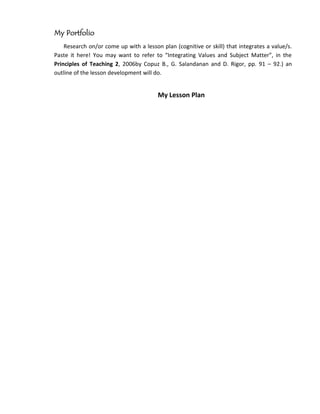 My Portfolio
    Research on/or come up with a lesson plan (cognitive or skill) that integrates a value/s.
Paste it here! You may want to refer to “Integrating Values and Subject Matter”, in the
Principles of Teaching 2, 2006by Copuz B., G. Salandanan and D. Rigor, pp. 91 – 92.) an
outline of the lesson development will do.


                                        My Lesson Plan
 