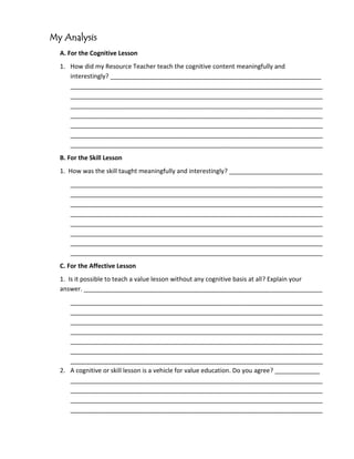 My Analysis
  A. For the Cognitive Lesson
  1. How did my Resource Teacher teach the cognitive content meaningfully and
     interestingly? _____________________________________________________________
     _________________________________________________________________________
     _________________________________________________________________________
     _________________________________________________________________________
     _________________________________________________________________________
     _________________________________________________________________________
     _________________________________________________________________________
     _________________________________________________________________________
  B. For the Skill Lesson
  1. How was the skill taught meaningfully and interestingly? ___________________________
     _________________________________________________________________________
     _________________________________________________________________________
     _________________________________________________________________________
     _________________________________________________________________________
     _________________________________________________________________________
     _________________________________________________________________________
     _________________________________________________________________________
     _________________________________________________________________________
  C. For the Affective Lesson
  1. Is it possible to teach a value lesson without any cognitive basis at all? Explain your
  answer. _____________________________________________________________________
     _________________________________________________________________________
     _________________________________________________________________________
     _________________________________________________________________________
     _________________________________________________________________________
     _________________________________________________________________________
     _________________________________________________________________________
     _________________________________________________________________________
  2. A cognitive or skill lesson is a vehicle for value education. Do you agree? _____________
     _________________________________________________________________________
     _________________________________________________________________________
     _________________________________________________________________________
     _________________________________________________________________________
 
