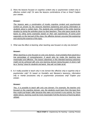 FIELD STUDY 2 – Experiencing the Teaching – Learning Process
2. Were the lessons focused on cognitive content only or psychomotor content only or
affective content only? Or were the lessons combinations of two or three? Explain
your answer.
Answer:
The lessons were a combination of mostly cognitive content and psychomotor
content as proven by the resource teachers explaining and giving information to
students about a certain topic. The students also contributed in the entire learning
duration by doing the activities given by their teachers. They also gave inputs to the
topics by citing some examples based on their own experiences. At some point
especially on the last part of the class, the affective domain occurred like explaining
and valuing the essence of the topic.
3. What was the effect on learning when teaching was focused on only one domain?
Answer:
When teaching is only focused on only one domain, most probably there would be a
low percentage of comprehension. It would also be make the teaching less
meaningful and effective. The lesson objectives or the intended learning outcomes
might not be achieved with only one learning domain being focused. In short, it will
be a “boring” class for students and worst, they will not listen at all.
4. Is it really possible to teach only in one domain like affective only or cognitive only or
psychomotor only? Or based on Kendall’s and Marzano’s taxonomy, information
only or mental procedures only or psychomotor procedures only? Explain your
answer.
Answer:
Yes, it is possible to teach with only one domain. For example, the teacher only
focused on the cognitive domain, yes, the students could learn from the topic from
they might just forget t after because they were not involved in any activity. As I have
stated above, learning could be more meaningful if all the domains of learning where
utilized.
 