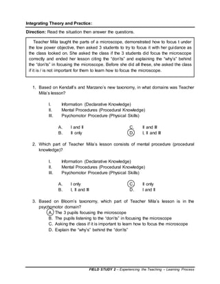 FIELD STUDY 2 – Experiencing the Teaching – Learning Process
Integrating Theory and Practice:
Direction: Read the situation then answer the questions.
1. Based on Kendall’s and Marzano’s new taxonomy, in what domains was Teacher
Mila’s lesson?
I. Information (Declarative Knowledge)
II. Mental Procedures (Procedural Knowledge)
III. Psychomotor Procedure (Physical Skills)
A. I and II C. II and III
B. II only D. I, II and III
2. Which part of Teacher Mila’s lesson consists of mental procedure (procedural
knowledge)?
I. Information (Declarative Knowledge)
II. Mental Procedures (Procedural Knowledge)
III. Psychomotor Procedure (Physical Skills)
A. I only C. II only
B. I, II and III D. I and II
3. Based on Bloom’s taxonomy, which part of Teacher Mila’s lesson is in the
psychomotor domain?
A. The 3 pupils focusing the microscope
B. The pupils listening to the “don’ts” in focusing the microscope
C. Asking the class if it is important to learn how to focus the microscope
D. Explain the “why’s” behind the “don’ts”
Teacher Mila taught the parts of a microscope, demonstrated how to focus t under
the low power objective, then asked 3 students to try to focus it with her guidance as
the class looked on. She asked the class if the 3 students did focus the microscope
correctly and ended her lesson citing the “don’ts” and explaining the “why’s” behind
the “don’ts” in focusing the microscope. Before she did all these, she asked the class
if it is / is not important for them to learn how to focus the microscope.
 