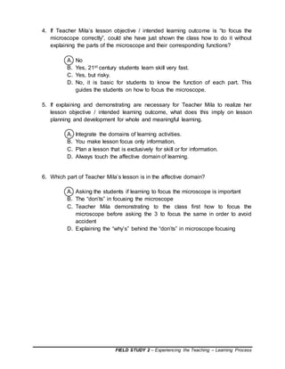 FIELD STUDY 2 – Experiencing the Teaching – Learning Process
4. If Teacher Mila’s lesson objective / intended learning outcome is “to focus the
microscope correctly”, could she have just shown the class how to do it without
explaining the parts of the microscope and their corresponding functions?
A. No
B. Yes, 21st century students learn skill very fast.
C. Yes, but risky.
D. No, it is basic for students to know the function of each part. This
guides the students on how to focus the microscope.
5. If explaining and demonstrating are necessary for Teacher Mila to realize her
lesson objective / intended learning outcome, what does this imply on lesson
planning and development for whole and meaningful learning.
A. Integrate the domains of learning activities.
B. You make lesson focus only information.
C. Plan a lesson that is exclusively for skill or for information.
D. Always touch the affective domain of learning.
6. Which part of Teacher Mila’s lesson is in the affective domain?
A. Asking the students if learning to focus the microscope is important
B. The “don’ts” in focusing the microscope
C. Teacher Mila demonstrating to the class first how to focus the
microscope before asking the 3 to focus the same in order to avoid
accident
D. Explaining the “why’s” behind the “don’ts” in microscope focusing
 