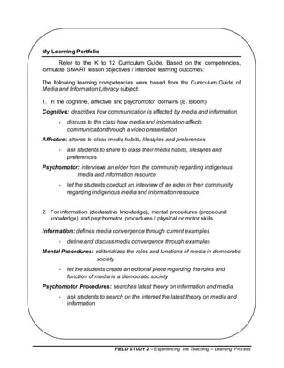 FIELD STUDY 2 – Experiencing the Teaching – Learning Process
My Learning Portfolio
Refer to the K to 12 Curriculum Guide. Based on the competencies,
formulate SMART lesson objectives / intended learning outcomes:
The following learning competencies were based from the Curriculum Guide of
Media and Information Literacy subject:
1. In the cognitive, affective and psychomotor domains (B. Bloom)
Cognitive: describes how communication is affected by media and information
- discuss to the class how media and information affects
communication through a video presentation
Affective: shares to class media habits, lifestyles and preferences
- ask students to share to class their media habits, lifestyles and
preferences
Psychomotor: interviews an elder from the community regarding indigenous
media and information resource
- let the students conduct an interview of an elder in their community
regarding indigenous media and information resource
2. For information (declarative knowledge), mental procedures (procedural
knowledge) and psychomotor procedures / physical or motor skills
Information: defines media convergence through current examples
- define and discuss media convergence through examples
Mental Procedures: editorializes the roles and functions of media in democratic
society
- let the students create an editorial piece regarding the roles and
function of media in a democratic society
Psychomotor Procedures: searches latest theory on information and media
- ask students to search on the internet the latest theory on media and
information
 