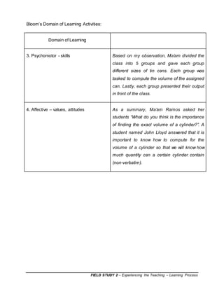 FIELD STUDY 2 – Experiencing the Teaching – Learning Process
Bloom’s Domain of Learning Activities:
Domain of Learning
3. Psychomotor - skills Based on my observation, Ma’am divided the
class into 5 groups and gave each group
different sizes of tin cans. Each group was
tasked to compute the volume of the assigned
can. Lastly, each group presented their output
in front of the class.
4. Affective – values, attitudes As a summary, Ma’am Ramos asked her
students “What do you think is the importance
of finding the exact volume of a cylinder?”. A
student named John Lloyd answered that it is
important to know how to compute for the
volume of a cylinder so that we will know how
much quantity can a certain cylinder contain
(non-verbatim).
 