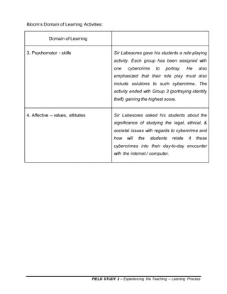 FIELD STUDY 2 – Experiencing the Teaching – Learning Process
Bloom’s Domain of Learning Activities:
Domain of Learning
3. Psychomotor - skills Sir Labesores gave his students a role-playing
activity. Each group has been assigned with
one cybercrime to portray. He also
emphasized that their role play must also
include solutions to such cybercrime. The
activity ended with Group 3 (portraying identity
theft) gaining the highest score.
4. Affective – values, attitudes Sir Labesores asked his students about the
significance of studying the legal, ethical, &
societal issues with regards to cybercrime and
how will the students relate it these
cybercrimes into their day-to-day encounter
with the internet / computer.
 
