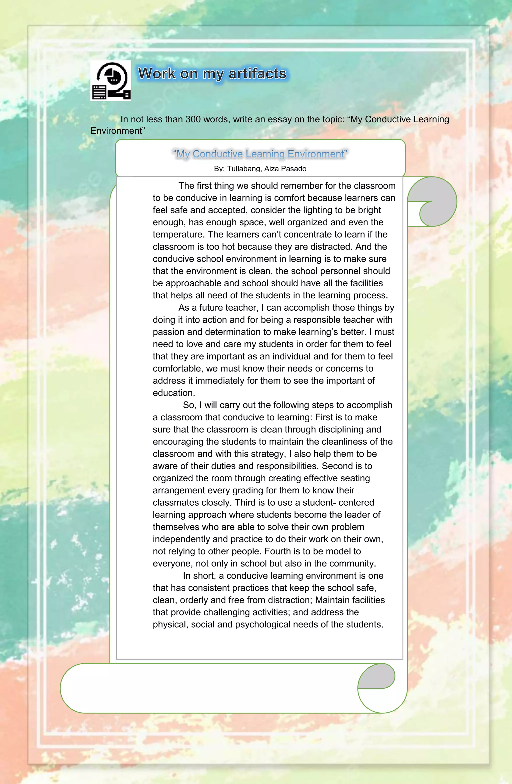 In not less than 300 words, write an essay on the topic: “My Conductive Learning
Environment”
By: Tullabang, Aiza Pasado
The first thing we should remember for the classroom
to be conducive in learning is comfort because learners can
feel safe and accepted, consider the lighting to be bright
enough, has enough space, well organized and even the
temperature. The learners can’t concentrate to learn if the
classroom is too hot because they are distracted. And the
conducive school environment in learning is to make sure
that the environment is clean, the school personnel should
be approachable and school should have all the facilities
that helps all need of the students in the learning process.
As a future teacher, I can accomplish those things by
doing it into action and for being a responsible teacher with
passion and determination to make learning’s better. I must
need to love and care my students in order for them to feel
that they are important as an individual and for them to feel
comfortable, we must know their needs or concerns to
address it immediately for them to see the important of
education.
So, I will carry out the following steps to accomplish
a classroom that conducive to learning: First is to make
sure that the classroom is clean through disciplining and
encouraging the students to maintain the cleanliness of the
classroom and with this strategy, I also help them to be
aware of their duties and responsibilities. Second is to
organized the room through creating effective seating
arrangement every grading for them to know their
classmates closely. Third is to use a student- centered
learning approach where students become the leader of
themselves who are able to solve their own problem
independently and practice to do their work on their own,
not relying to other people. Fourth is to be model to
everyone, not only in school but also in the community.
In short, a conducive learning environment is one
that has consistent practices that keep the school safe,
clean, orderly and free from distraction; Maintain facilities
that provide challenging activities; and address the
physical, social and psychological needs of the students.
 