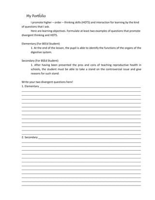 My Portfolio
       I promote higher – order – thinking skills (HOTS) and interaction for learning by the kind
of questions that I ask.
       Here are learning objectives. Formulate at least two examples of questions that promote
divergent thinking and HOTS.

Elementary (For BEEd Student)
      1. At the end of the lesson, the pupil is able to identify the functions of the organs of the
      digestive system.

Secondary (For BSEd Student)
      1. After having been presented the pros and cons of teaching reproductive health in
      schools, the student must be able to take a stand on the controversial issue and give
      reasons for such stand.

Write your two divergent questions here!
1. Elementary _________________________________________________________________________
______________________________________________________________________________________
______________________________________________________________________________________
______________________________________________________________________________________
______________________________________________________________________________________
______________________________________________________________________________________
______________________________________________________________________________________
______________________________________________________________________________________
______________________________________________________________________________________
______________________________________________________________________________________
______________________________________________________________________________________
______________________________________________________________________________________
______________________________________________________________________________________
2. Secondary __________________________________________________________________________
______________________________________________________________________________________
______________________________________________________________________________________
______________________________________________________________________________________
______________________________________________________________________________________
______________________________________________________________________________________
______________________________________________________________________________________
______________________________________________________________________________________
______________________________________________________________________________________
______________________________________________________________________________________
______________________________________________________________________________________
______________________________________________________________________________________
______________________________________________________________________________________
 