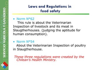 Laws and Regulations in  food safety Norm N°62 This rule is about the Veterinarian Inspection of livestock and its meat in Slaugtherhouses. (judging the aptitude for human consumption). Norm N°54 About the Veterinarian Inspection of poultry in Slaugtherhouse. These three regulations were created by the Chilean’s Health Ministry. 