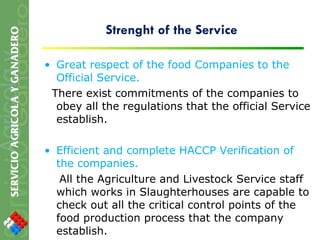 Strenght of the Service Great respect of the food Companies to the Official Service. There exist commitments of the companies to obey all the regulations that the official Service establish. Efficient and complete HACCP Verification of the companies.  All the Agriculture and Livestock Service staff which works in Slaughterhouses are capable to check out all the critical control points of the food production process that the company establish. 