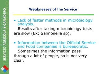 Weaknesses of the Service Lack of faster methods in microbiology analysis. Results after taking microbiology tests are slow (Ex: Salmonella sp). Information between the Official Service and Food companies is bureaucratic.  Sometimes the information pass through a lot of people, so is not very clear. 