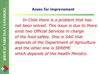 Areas for improvement In Chile there is a problem that has not been solved. This issue is due to there exist two Official Services in charge of the food safety. One is SAG that depends of the Department of Agriculture and the other one is SEREMI which depends of the Health Ministry. 