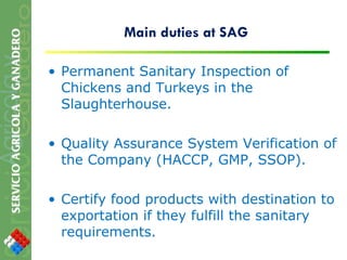 Main duties at SAG Permanent Sanitary Inspection of Chickens and Turkeys in the Slaughterhouse. Quality Assurance System Verification of the Company (HACCP, GMP, SSOP). Certify food products with destination to exportation if they fulfill the sanitary requirements. 
