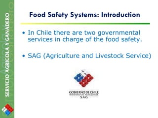 Food Safety Systems: Introduction In Chile there are two governmental services in charge of the food safety. SAG (Agriculture and Livestock Service) 