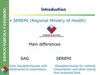 Introduction SEREMI (Regional Ministry of Health) Main differences  SAG  SEREMI Only Slaughterhouses with  Slaughterhouses for national  destination to exportation.  consumption and other places that prepared food. 