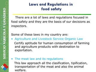 Laws and Regulations in  food safety There are a lot of laws and regulations focused in food safety and they are the basis of our decisions as inspectors.  Some of these laws in my country are: Agriculture and Livestock Service Organic Law Certify aptitude for human consumption of farming and agriculture products with destination to exportation. The meat law and its regulations This law approach all the clasification, tipification, transportation of the meat and also the animal welfare. 