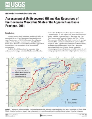National Assessment of Oil and Gas

Assessment of Undiscovered Oil and Gas Resources of
the Devonian Marcellus Shale of the Appalachian Basin
Province, 2011

Introduction                                                                                      Shale within the Appalachian Basin Province of the eastern
                                                                                                  United States (fig. 1). The Appalachian Basin Province includes
     Using a geology-based assessment methodology, the U.S.                                       parts of Alabama, Georgia, Kentucky, Maryland, New York,
Geological Survey (USGS) estimated a mean undiscovered                                            Ohio, Pennsylvania, Tennessee, Virginia, and West Virginia.
natural gas resource of 84,198 billion cubic feet and a mean                                      The assessment of the Marcellus Shale is based on the geologic
undiscovered natural gas liquids resource of 3,379 million                                        elements of this formation’s total petroleum system (TPS) as
barrels in the Devonian Marcellus Shale within the Appalachian                                    recognized in the Appalachian Basin Province. These elements
Basin Province. All this resource occurs in continuous                                            incorporate the characteristics of the TPS as a petroleum
accumulations.                                                                                    source rock (source rock richness, thermal maturation,
     In 2011, the USGS completed an assessment of the                                             petroleum generation, and migration) as well as a reservoir rock
undiscovered oil and gas potential of the Devonian Marcellus                                      (stratigraphic position and content and petrophysical properties).



              89° W               87° W             85° W         83° W            81° W             79° W            77° W        75° W            73° W              71° W
45° N
                                                                       LAKE                                                                                                    ME
                                                                      HURON

             WI                                                                                           LAKE ONTARIO                       NY       VT
                              LAKE                     MI                                                                                                        NH
                            MICHIGAN
43° N

                                                                              LAKE ERIE
                            EXPLANATION                                                                                                                     MA

                        Appalachian Basin Province                                                                                                   CT           RI
                                                                                                                 PA
41° N                   Western Margin Marcellus AU
                        Foldbelt Marcellus AU
                        Interior Marcellus AU                                                                                                NJ                 ATLANTIC
                                                                                                                                                                 OCEAN
                IL                        IN                OH                                                           MD
39° N
                                                                                                                                  DE
                                                                                                                                                            Area map

                                                                              WV
                                               KY                                                                VA
37° N



                                  TN                                                                 NC
35° N



                                                                                      SC                                      0              100     200 MILES

33° N                                                                                                                         0        100     200 KILOMETERS
           MS
                                          AL                     GA


Figure 1.  Map of the Appalachian Basin Province showing the three Marcellus Shale assessment units, which encompass the extent of the
Middle Devonian from its zero isopach edge in the west to its erosional truncation within the Appalachian fold and thrust belt in the east.

U.S. Department of the Interior                                                                                                                                    Fact Sheet 2011–3092
                                                                                     Printed on recycled paper
U.S. Geological Survey                                                                                                                                                     August 2011
 