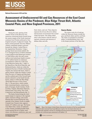 National Assessment of Oil and Gas


Assessment of Undiscovered Oil and Gas Resources of the East Coast
Mesozoic Basins of the Piedmont, Blue Ridge Thrust Belt, Atlantic
Coastal Plain, and New England Provinces, 2011

Introduction                                  black shales, and coal. These deposits                                  Source Rocks
                                              represent the diverse fluvial to deltaic                                     The source rocks for oil and gas
      During the early opening of the
                                              and lacustrine environments that existed                                within the Mesozoic basins include the
Atlantic Ocean in the Mesozoic Era,
                                              within the basins. The rifting ended                                    gray and black shales and the coal beds.
numerous extensional basins formed along
                                              early in the Jurassic with the onset of                                 The shales accumulated in nearshore
the eastern margin of the North American
continent from Florida northward to New       regional volcanism and intrusion of                                     deltas, in interdistributary bays, and
England and parts of adjacent Canada. The     diabase dikes and sills.                                                in the deeper portions of the lakes that
basins extend generally from the offshore
Atlantic continental margin westward            87°                       83°                         79°                             75°                                     71°
beneath the Atlantic Coastal Plain to                                                                                                                    VT.
                                                                                                                                                                          .
                                                                                                                                                                 MASS
the Appalachian Mountains. Using a                                                                                          Y   ORK       Hartford basin
                                                                                                                        NEW
geology-based assessment method, the                                                                                                                           CONN
                                                                                                                                                                      .
                                                                                                                                                                          R.I.


U.S. Geological Survey (USGS) estimated                       MICHIGA
                                                                      N


a mean undiscovered natural gas resource                                              DA AT
                                                                                           ES
                                                                                    NA ST
of 3,860 billion cubic feet and a mean                                            CA TED
                                                                                    I
                                                                                                                South Newark basin
                                              42°                                 UN                                       ANIA                                North Newark basin
undiscovered natural gas liquids resource                                                                       PENN
                                                                                                                       SYLV


of 135 million barrels in continuous                                                                                                             NEW
                                                                                                                                                JERSE
                                                                                                                                                     Y
                                                                                                     Gettysburg basin
accumulations within five of the East
Coast Mesozoic basins (fig. 1; table 1):                                        OHIO
                                                                                                                                                     Delmarva basins
                                                        INDIANA
the Deep River, Dan River-Danville, and                                                                Culpeper basin
Richmond basins, which are within the                                                            WEST
                                                                                                       IA
                                                                                                VIRGIN
Piedmont Province of North Carolina and                                                                           VIRGIN
                                                                                                                           IA
                                                                                                                                                   Taylorsville basin
Virginia; the Taylorsville basin, which is                                                             Richmond basin

almost entirely within the Atlantic Coastal   38°                                                                       Dan River–
Plain Province of Virginia and Maryland;                       KENTUCKY                                                 Danville basin
and the southern part of the Newark basin
                                                                                                                              OLINA
(herein referred to as the South Newark                                                                        NORT
                                                                                                                      H CAR

basin), which is within the Blue Ridge                      TENNESSEE
                                                                                          Deep River basin
Thrust Belt Province of New Jersey                                                                                                          Cumberland–
(fig. 1). The provinces, which contain                                                      Florence basin
                                                                                                                                            Marlboro basin

these extensional basins, extend across                                                             SOUTH CA
                                                                                                               ROLINA

parts of Georgia, South Carolina, North                                                                                                            EXPLANATION
Carolina, Virginia, Maryland, Delaware,       34°
                                                                                                                                                 Assessed basin
                                                                                 GEORGIA
Pennsylvania, New Jersey, New York,                                                                                                              Unassessed basin
                                                                                         South Georgia
Connecticut, and Massachusetts (fig. 1).                 ALABAMA
                                                                                             basin                                               Appalachian Basin Province
      The basins formed along the conti-                                                                                                         Blue Ridge Thrust Belt Province
nental margin in response to the regional                                                                                                        Piedmont Province
                                                       North Florida basin
uplift, extension (rifting), and crustal                                                                                                         Atlantic Coastal Plain Province
thinning that occurred during the early                                                                                                          New England Province
opening of the Atlantic Ocean in middle
Carnian (Late Triassic) time, approxi-        30°                                                  FLORIDA
                                                                                                                                      0                  120                        240 Miles


mately 227 million years ago. The basins                                                                                              0            140             280 Kilometers

were filled with a variety of sediments             Figure 1.  Map of the Eastern United States showing the locations of the five quantitatively
as they formed, including boulder beds,             (volumetrically) assessed East Coast Mesozoic basins, the nine basins that were not
coarse-grained fluvial to deltaic sand-             volumetrically assessed, and the U.S. Geological Survey province boundaries. Each basin
stones, red siltstones, mudstones, gray and         includes one continuous gas assessment unit (tables 1, 2).
U.S. Department of the Interior                                                                                                                                               Fact Sheet 2012–3075
                                                                  Printed on recycled paper
U.S. Geological Survey                                                                                                                                                                   June 2012
 