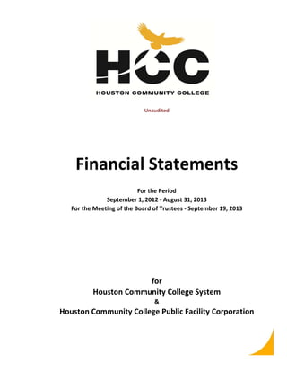 Unaudited

Financial Statements
For the Period
September 1, 2012 ‐ August 31, 2013
For the Meeting of the Board of Trustees ‐ September 19, 2013

for
Houston Community College System
&

Houston Community College Public Facility Corporation

 