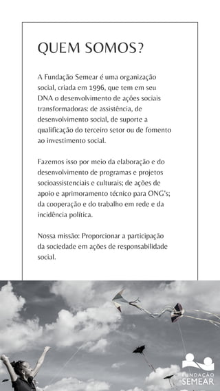 QUEM SOMOS?
A Fundação Semear é uma organização
social, criada em 1996, que tem em seu
DNA o desenvolvimento de ações sociais
transformadoras: de assistência, de
desenvolvimento social, de suporte a
qualificação do terceiro setor ou de fomento
ao investimento social.
Fazemos isso por meio da elaboração e do
desenvolvimento de programas e projetos
socioassistenciais e culturais; de ações de
apoio e aprimoramento técnico para ONG’s;
da cooperação e do trabalho em rede e da
incidência política.
Nossa missão: Proporcionar a participação
da sociedade em ações de responsabilidade
social.
 