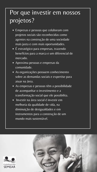 Por que investir em nossos
projetos?
Empresas e pessoas que colaboram com
projetos sociais são reconhecidas como
agentes na construção de uma sociedade
mais justa e com mais oportunidades.
É estratégico para empresas, trazendo
benefícios para a marca e um diferencial de
mercado.
Aproxima pessoas e empresas da
comunidade.
As organizações possuem conhecimento
sobre as demandas sociais e expertise para
atuar na área.
As empresas e pessoas têm a possibilidade
de acompanhar o investimento e a
transformação social que ele possibilita.
Investir na área social é investir em
melhoria da qualidade de vida, na
diminuição de desigualdades e em
instrumentos para a construção de um
mundo mais sustentável.
 