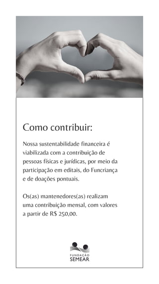 Como contribuir:
Nossa sustentabilidade financeira é
viabilizada com a contribuição de
pessoas físicas e jurídicas, por meio da
participação em editais, do Funcriança
e de doações pontuais.
Os(as) mantenedores(as) realizam
uma contribuição mensal, com valores
a partir de R$ 250,00.
 
