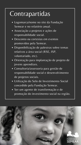 Logomarca/nome no site da Fundação
Semear e no relatório anual.
Associação a projetos e ações de
responsabilidade social.
Desconto ou cortesias em eventos
promovidos pela Semear.
Disponibilização de palestras sobre temas
relativos a área social (RSE, ISP,
voluntariado, etc).
Orientação para implantação de projeto de
jovens aprendizes.
Consultoria/assessoria para gestão de
responsabilidade social e desenvolvimento
de projetos sociais.
Utilização do Selo de Investimento Social
concedido pela Fundação Semear.
Ser um agente de transformação e de
promoção do investimento social na região.
Contrapartidas
 