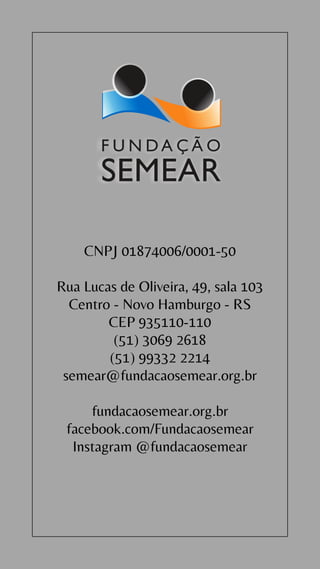 CNPJ 01874006/0001-50
Rua Lucas de Oliveira, 49, sala 103
Centro - Novo Hamburgo - RS
CEP 935110-110
(51) 3069 2618
(51) 99332 2214
semear@fundacaosemear.org.br
fundacaosemear.org.br
facebook.com/Fundacaosemear
Instagram @fundacaosemear
 