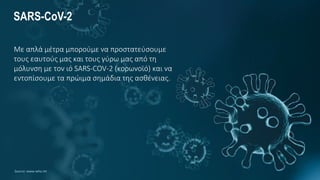 SARS-CoV-2
Με απλά μέτρα μπορούμε να προστατεύσουμε
τους εαυτούς μας και τους γύρω μας από τη
μόλυνση με τον ιό SARS-COV-2 (κορωνοϊό) και να
εντοπίσουμε τα πρώιμα σημάδια της ασθένειας.
Source: www.who.int
 