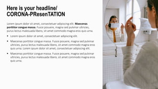Lorem ipsum dolor sit amet, consectetuer adipiscing elit. Maecenas
porttitor congue massa. Fusce posuere, magna sed pulvinar ultricies,
purus lectus malesuada libero, sit amet commodo magna eros quis urna.
 Lorem ipsum dolor sit amet, consectetuer adipiscing elit.
 Maecenas porttitor congue massa. Fusce posuere, magna sed pulvinar
ultricies, purus lectus malesuada libero, sit amet commodo magna eros
quis urna. Lorem ipsum dolor sit amet, consectetuer adipiscing elit.
 Maecenas porttitor congue massa. Fusce posuere, magna sed pulvinar
ultricies, purus lectus malesuada libero, sit amet commodo magna eros
quis urna.
Here is your headline/
CORONA-PResenTATION
 