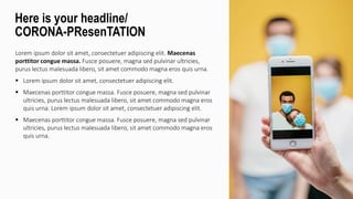 Lorem ipsum dolor sit amet, consectetuer adipiscing elit. Maecenas
porttitor congue massa. Fusce posuere, magna sed pulvinar ultricies,
purus lectus malesuada libero, sit amet commodo magna eros quis urna.
 Lorem ipsum dolor sit amet, consectetuer adipiscing elit.
 Maecenas porttitor congue massa. Fusce posuere, magna sed pulvinar
ultricies, purus lectus malesuada libero, sit amet commodo magna eros
quis urna. Lorem ipsum dolor sit amet, consectetuer adipiscing elit.
 Maecenas porttitor congue massa. Fusce posuere, magna sed pulvinar
ultricies, purus lectus malesuada libero, sit amet commodo magna eros
quis urna.
Here is your headline/
CORONA-PResenTATION
 