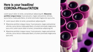 Lorem ipsum dolor sit amet, consectetuer adipiscing elit. Maecenas
porttitor congue massa. Fusce posuere, magna sed pulvinar ultricies,
purus lectus malesuada libero, sit amet commodo magna eros quis urna.
 Lorem ipsum dolor sit amet, consectetuer adipiscing elit.
 Maecenas porttitor congue massa. Fusce posuere, magna sed pulvinar
ultricies, purus lectus malesuada libero, sit amet commodo magna eros
quis urna. Lorem ipsum dolor sit amet, consectetuer adipiscing elit.
 Maecenas porttitor congue massa. Fusce posuere, magna sed pulvinar
ultricies, purus lectus malesuada libero, sit amet commodo magna eros
quis urna.
Here is your headline/
CORONA-PResenTATION
 