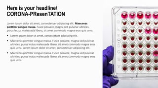 Lorem ipsum dolor sit amet, consectetuer adipiscing elit. Maecenas
porttitor congue massa. Fusce posuere, magna sed pulvinar ultricies,
purus lectus malesuada libero, sit amet commodo magna eros quis urna.
 Lorem ipsum dolor sit amet, consectetuer adipiscing elit.
 Maecenas porttitor congue massa. Fusce posuere, magna sed pulvinar
ultricies, purus lectus malesuada libero, sit amet commodo magna eros
quis urna. Lorem ipsum dolor sit amet, consectetuer adipiscing elit.
 Maecenas porttitor congue massa. Fusce posuere, magna sed pulvinar
ultricies, purus lectus malesuada libero, sit amet commodo magna eros
quis urna.
Here is your headline/
CORONA-PResenTATION
 