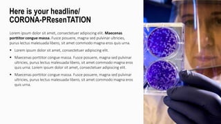 Lorem ipsum dolor sit amet, consectetuer adipiscing elit. Maecenas
porttitor congue massa. Fusce posuere, magna sed pulvinar ultricies,
purus lectus malesuada libero, sit amet commodo magna eros quis urna.
 Lorem ipsum dolor sit amet, consectetuer adipiscing elit.
 Maecenas porttitor congue massa. Fusce posuere, magna sed pulvinar
ultricies, purus lectus malesuada libero, sit amet commodo magna eros
quis urna. Lorem ipsum dolor sit amet, consectetuer adipiscing elit.
 Maecenas porttitor congue massa. Fusce posuere, magna sed pulvinar
ultricies, purus lectus malesuada libero, sit amet commodo magna eros
quis urna.
Here is your headline/
CORONA-PResenTATION
 