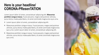 Lorem ipsum dolor sit amet, consectetuer adipiscing elit. Maecenas
porttitor congue massa. Fusce posuere, magna sed pulvinar ultricies,
purus lectus malesuada libero, sit amet commodo magna eros quis urna.
 Lorem ipsum dolor sit amet, consectetuer adipiscing elit.
 Maecenas porttitor congue massa. Fusce posuere, magna sed pulvinar
ultricies, purus lectus malesuada libero, sit amet commodo magna eros
quis urna. Lorem ipsum dolor sit amet, consectetuer adipiscing elit.
 Maecenas porttitor congue massa. Fusce posuere, magna sed pulvinar
ultricies, purus lectus malesuada libero, sit amet commodo magna eros
quis urna.
Here is your headline/
CORONA-PResenTATION
 