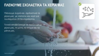 ΠΛΕΝΟΥΜΕ ΣΧΟΛΑΣΤΙΚΑ ΤΑ ΧΕΡΙΑ ΜΑΣ
Πλένουμε συχνά και σχολαστικά τα
χέρια μας με σαπούνι και νερό για
τουλάχιστον 20 δευτερόλεπτα.
Γενικά αποφεύγουμε να αγγίζουμε με τα
χέρια μας, τη μύτη, το στόμα και τα
μάτια μας.
Source: www.who.int
 
