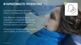 ΦΤΑΡΝΙΖΌΜΑΣΤΕ ΠΡΟΣΕΚΤΙΚΑ
Διατηρούμε αποστάσεις από τους
άλλους, όταν βήχουμε ή φταρνιζόμαστε
Όταν βήχουμε ή φταρνιζόμαστε,
καλύπτουμε το στόμα και τη μύτη μας
με τον αγκώνα ή ένα χαρτομάντιλο και
πλένουμε αμέσως μετά τα χέρια μας.
Απορρίπτουμε το χαρτομάντιλο, αμέσως
μετά τη χρήση, σε κλειστό κάδο.
Source: www.who.int
 