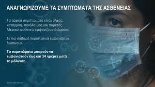 ΑΝΑΓΝΩΡΙΖΟΥΜΕ ΤΑ ΣΥΜΠΤΩΜΑΤΑ ΤΗΣ ΑΣΘΕΝΕΙΑΣ
Τα αρχικά συμπτώματα είναι βήχας,
καταρροή, πονόλαιμος και πυρετός.
Μερικοί ασθενείς εμφανίζουν διάρροια.
Σε πιο σοβαρά περιστατικά εμφανίζεται
δύσπνοια.
Τα συμπτώματα μπορούν να
εμφανιστούν έως και 14 ημέρες μετά
τη μόλυνση.
Source: www.who.int
 