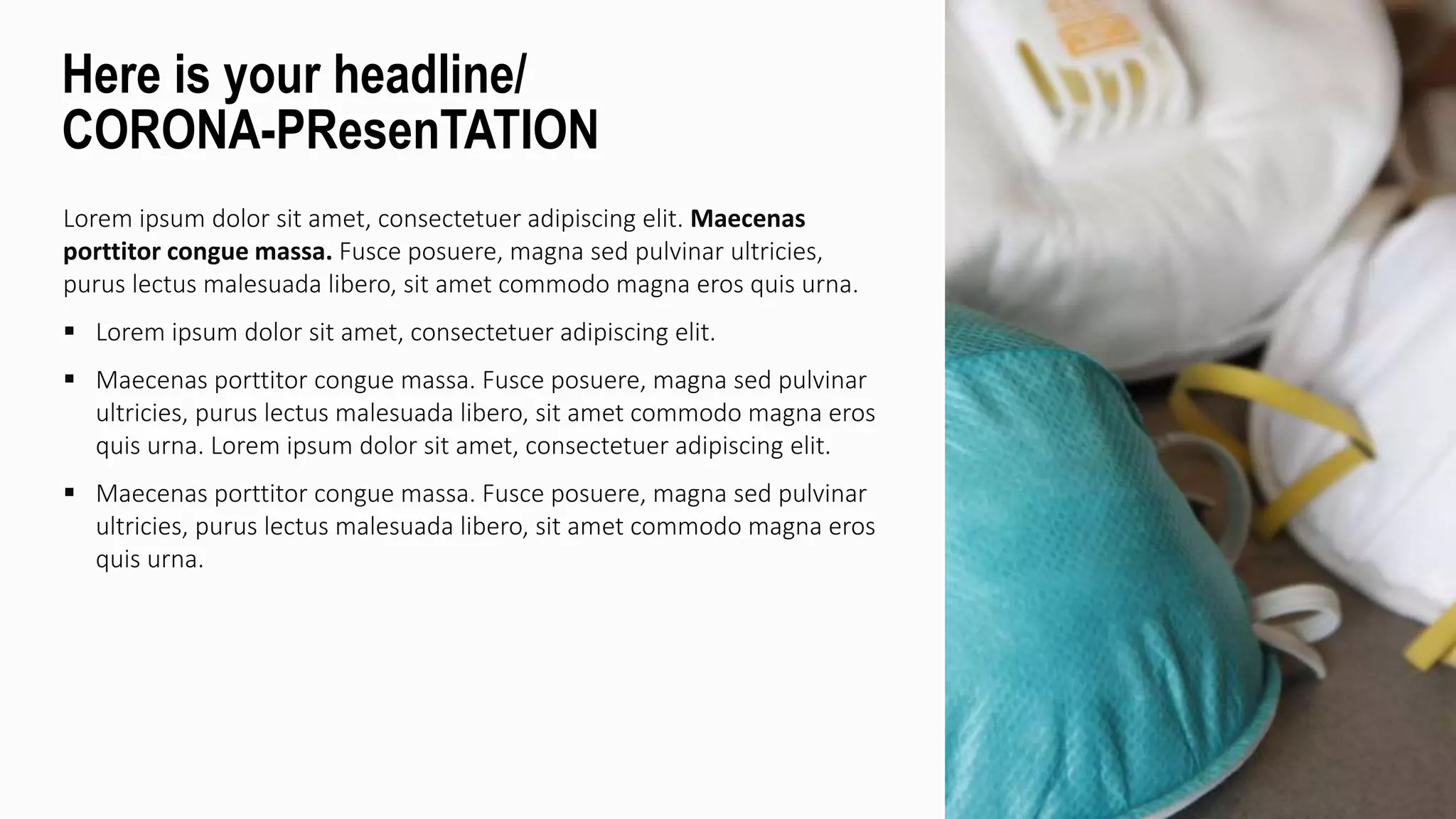 Lorem ipsum dolor sit amet, consectetuer adipiscing elit. Maecenas
porttitor congue massa. Fusce posuere, magna sed pulvinar ultricies,
purus lectus malesuada libero, sit amet commodo magna eros quis urna.
 Lorem ipsum dolor sit amet, consectetuer adipiscing elit.
 Maecenas porttitor congue massa. Fusce posuere, magna sed pulvinar
ultricies, purus lectus malesuada libero, sit amet commodo magna eros
quis urna. Lorem ipsum dolor sit amet, consectetuer adipiscing elit.
 Maecenas porttitor congue massa. Fusce posuere, magna sed pulvinar
ultricies, purus lectus malesuada libero, sit amet commodo magna eros
quis urna.
Here is your headline/
CORONA-PResenTATION
 