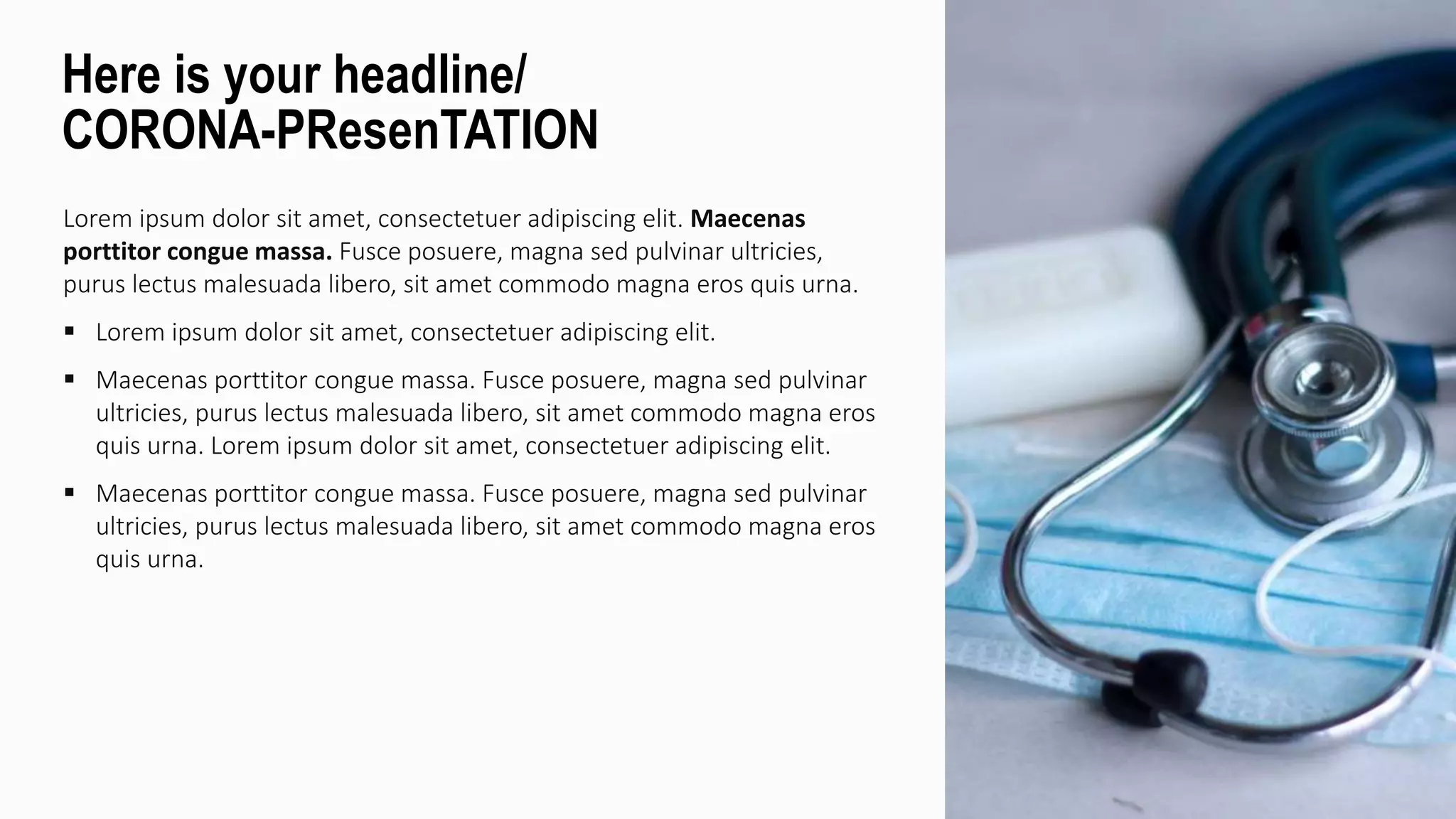 Lorem ipsum dolor sit amet, consectetuer adipiscing elit. Maecenas
porttitor congue massa. Fusce posuere, magna sed pulvinar ultricies,
purus lectus malesuada libero, sit amet commodo magna eros quis urna.
 Lorem ipsum dolor sit amet, consectetuer adipiscing elit.
 Maecenas porttitor congue massa. Fusce posuere, magna sed pulvinar
ultricies, purus lectus malesuada libero, sit amet commodo magna eros
quis urna. Lorem ipsum dolor sit amet, consectetuer adipiscing elit.
 Maecenas porttitor congue massa. Fusce posuere, magna sed pulvinar
ultricies, purus lectus malesuada libero, sit amet commodo magna eros
quis urna.
Here is your headline/
CORONA-PResenTATION
 