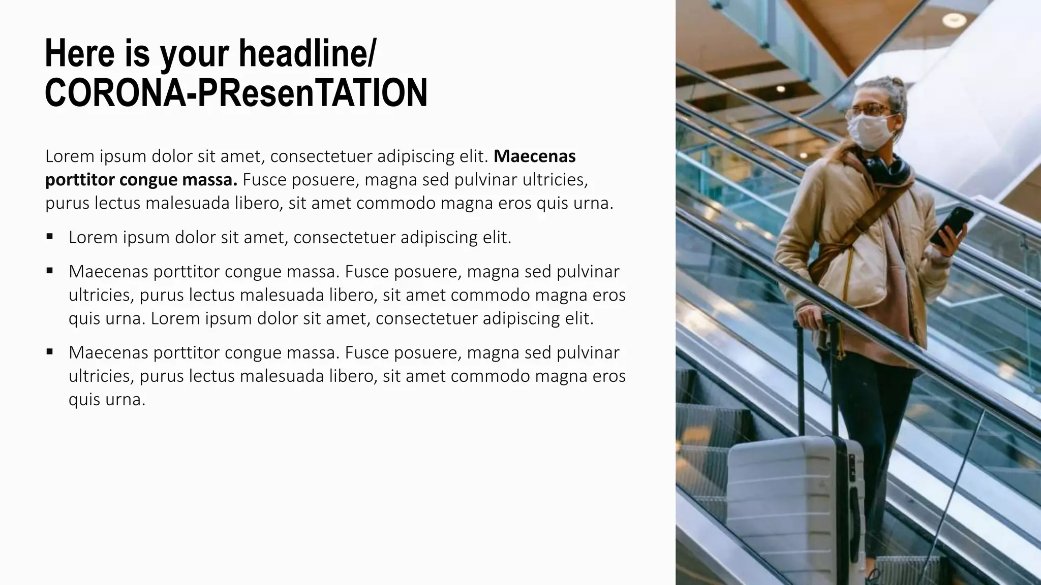 Lorem ipsum dolor sit amet, consectetuer adipiscing elit. Maecenas
porttitor congue massa. Fusce posuere, magna sed pulvinar ultricies,
purus lectus malesuada libero, sit amet commodo magna eros quis urna.
 Lorem ipsum dolor sit amet, consectetuer adipiscing elit.
 Maecenas porttitor congue massa. Fusce posuere, magna sed pulvinar
ultricies, purus lectus malesuada libero, sit amet commodo magna eros
quis urna. Lorem ipsum dolor sit amet, consectetuer adipiscing elit.
 Maecenas porttitor congue massa. Fusce posuere, magna sed pulvinar
ultricies, purus lectus malesuada libero, sit amet commodo magna eros
quis urna.
Here is your headline/
CORONA-PResenTATION
 