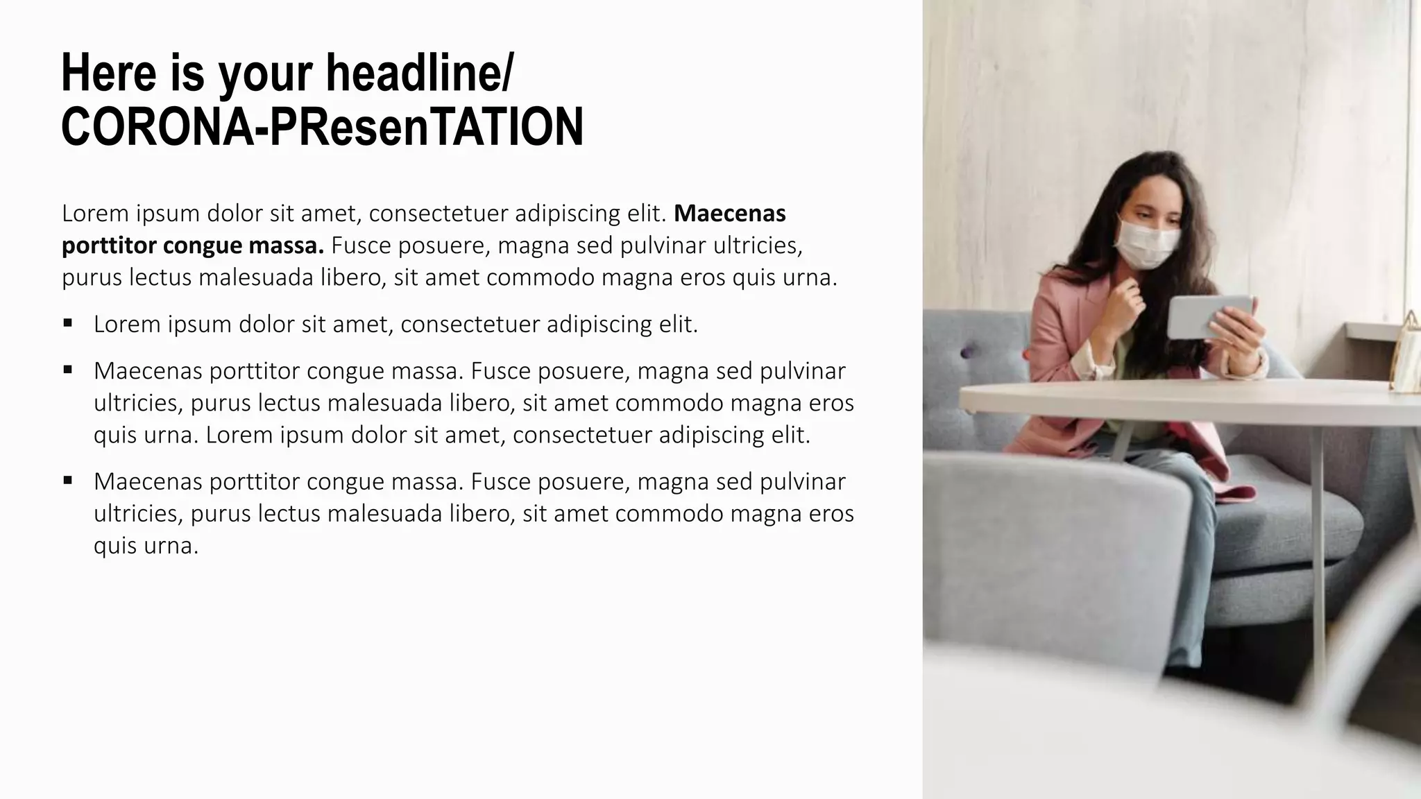 Lorem ipsum dolor sit amet, consectetuer adipiscing elit. Maecenas
porttitor congue massa. Fusce posuere, magna sed pulvinar ultricies,
purus lectus malesuada libero, sit amet commodo magna eros quis urna.
 Lorem ipsum dolor sit amet, consectetuer adipiscing elit.
 Maecenas porttitor congue massa. Fusce posuere, magna sed pulvinar
ultricies, purus lectus malesuada libero, sit amet commodo magna eros
quis urna. Lorem ipsum dolor sit amet, consectetuer adipiscing elit.
 Maecenas porttitor congue massa. Fusce posuere, magna sed pulvinar
ultricies, purus lectus malesuada libero, sit amet commodo magna eros
quis urna.
Here is your headline/
CORONA-PResenTATION
 