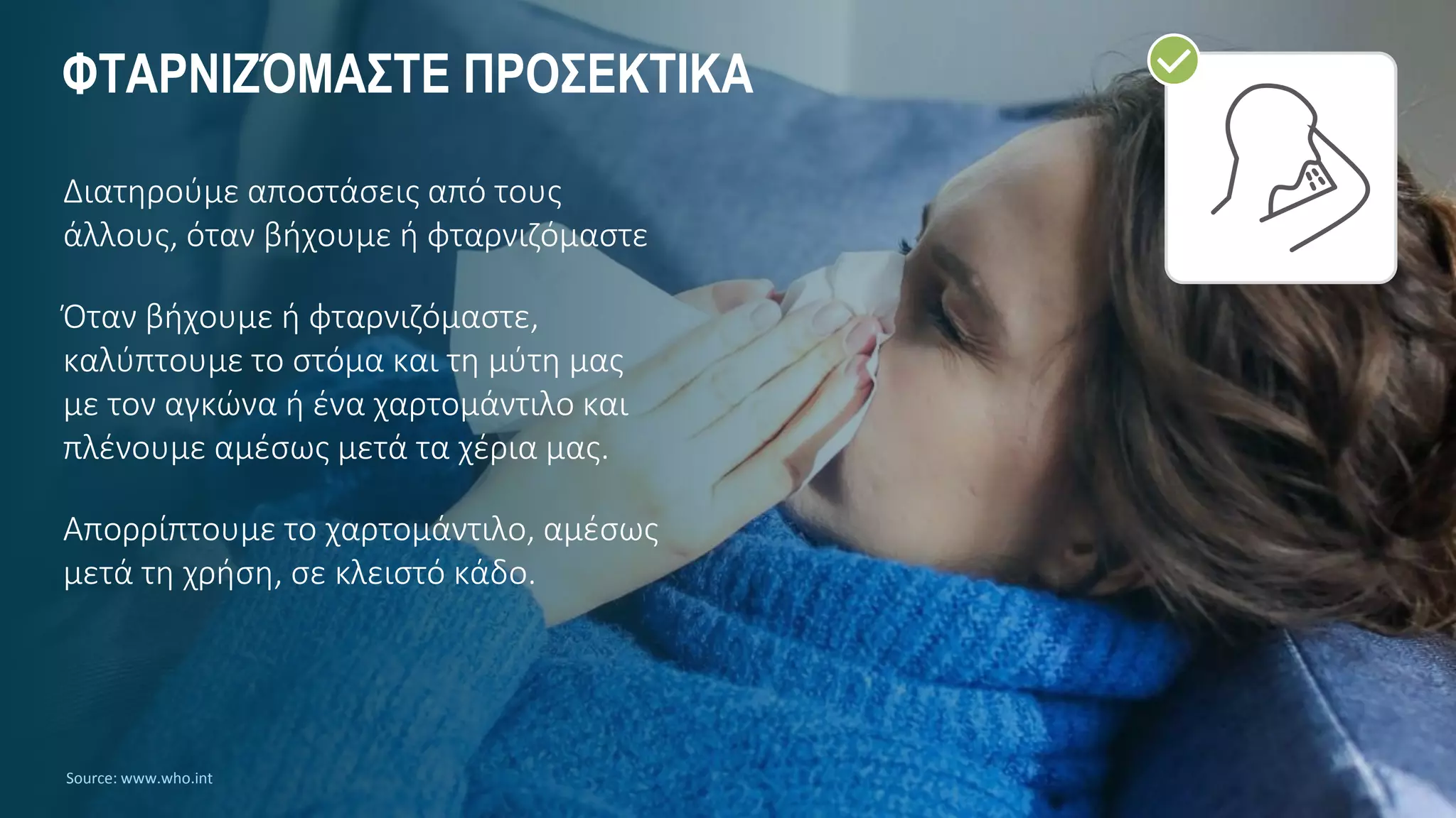 ΦΤΑΡΝΙΖΌΜΑΣΤΕ ΠΡΟΣΕΚΤΙΚΑ
Διατηρούμε αποστάσεις από τους
άλλους, όταν βήχουμε ή φταρνιζόμαστε
Όταν βήχουμε ή φταρνιζόμαστε,
καλύπτουμε το στόμα και τη μύτη μας
με τον αγκώνα ή ένα χαρτομάντιλο και
πλένουμε αμέσως μετά τα χέρια μας.
Απορρίπτουμε το χαρτομάντιλο, αμέσως
μετά τη χρήση, σε κλειστό κάδο.
Source: www.who.int
 