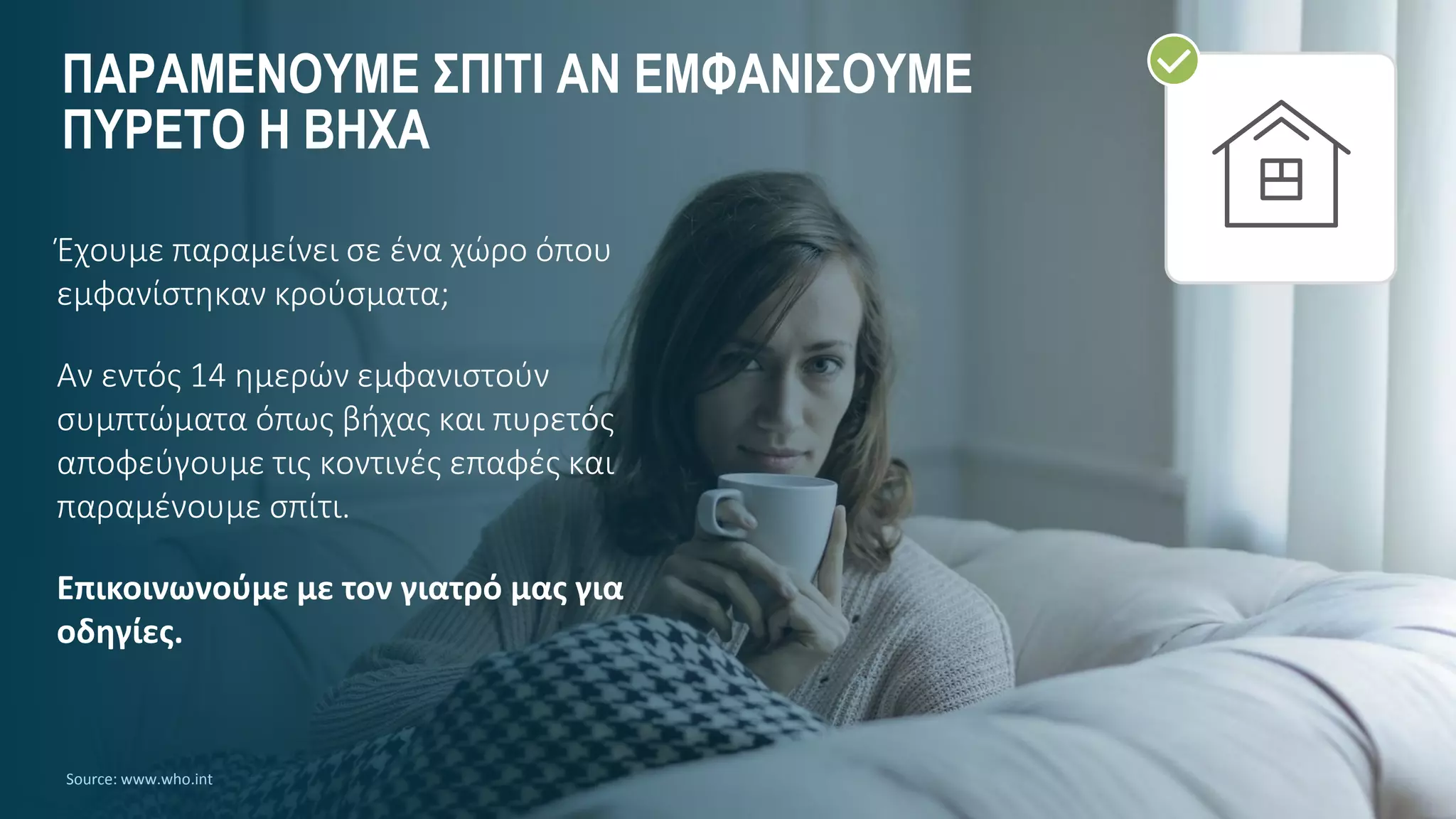 ΠΑΡΑΜΕΝΟΥΜΕ ΣΠΙΤΙ ΑΝ ΕΜΦΑΝΙΣΟΥΜΕ
ΠΥΡΕΤΟ Η ΒΗΧΑ
Source: www.who.int
Έχουμε παραμείνει σε ένα χώρο όπου
εμφανίστηκαν κρούσματα;
Αν εντός 14 ημερών εμφανιστούν
συμπτώματα όπως βήχας και πυρετός
αποφεύγουμε τις κοντινές επαφές και
παραμένουμε σπίτι.
Επικοινωνούμε με τον γιατρό μας για
οδηγίες.
 