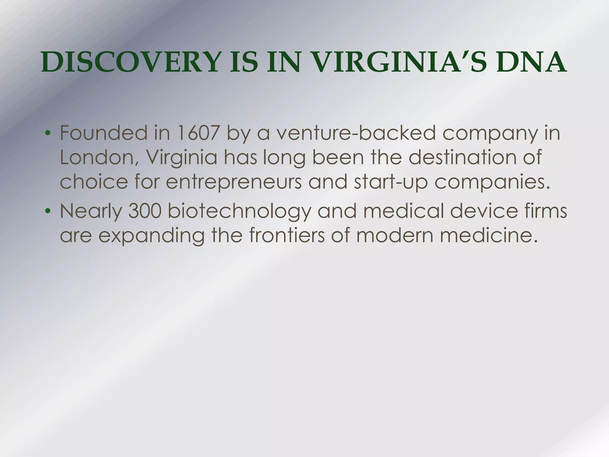 DISCOVERY IS IN VIRGINIA’S DNA
• Founded in 1607 by a venture-backed company in
London, Virginia has long been the destination of
choice for entrepreneurs and start-up companies.
• Nearly 300 biotechnology and medical device firms
are expanding the frontiers of modern medicine.
 