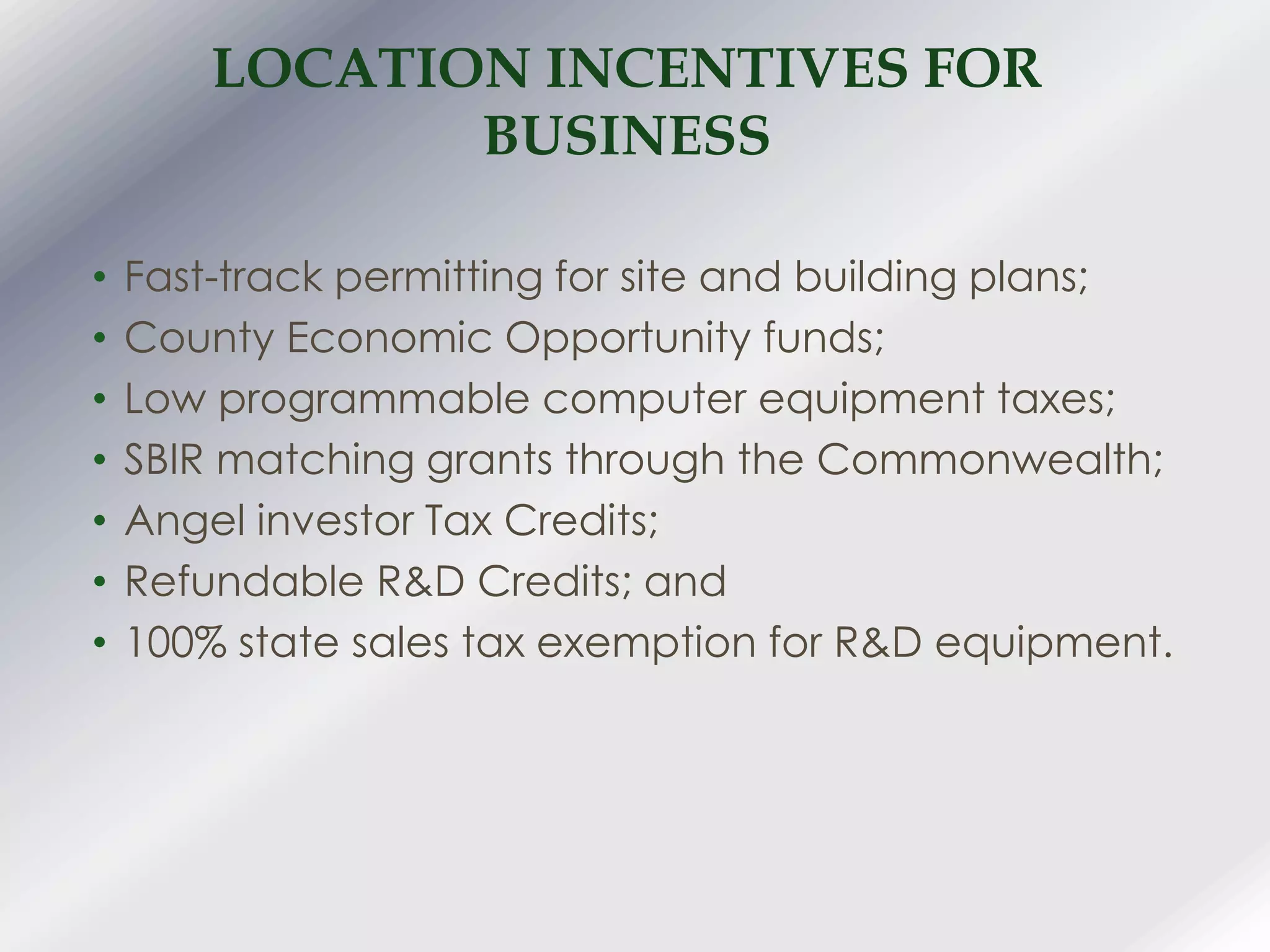 LOCATION INCENTIVES FOR
BUSINESS
• Fast-track permitting for site and building plans;
• County Economic Opportunity funds;
• Low programmable computer equipment taxes;
• SBIR matching grants through the Commonwealth;
• Angel investor Tax Credits;
• Refundable R&D Credits; and
• 100% state sales tax exemption for R&D equipment.
 
