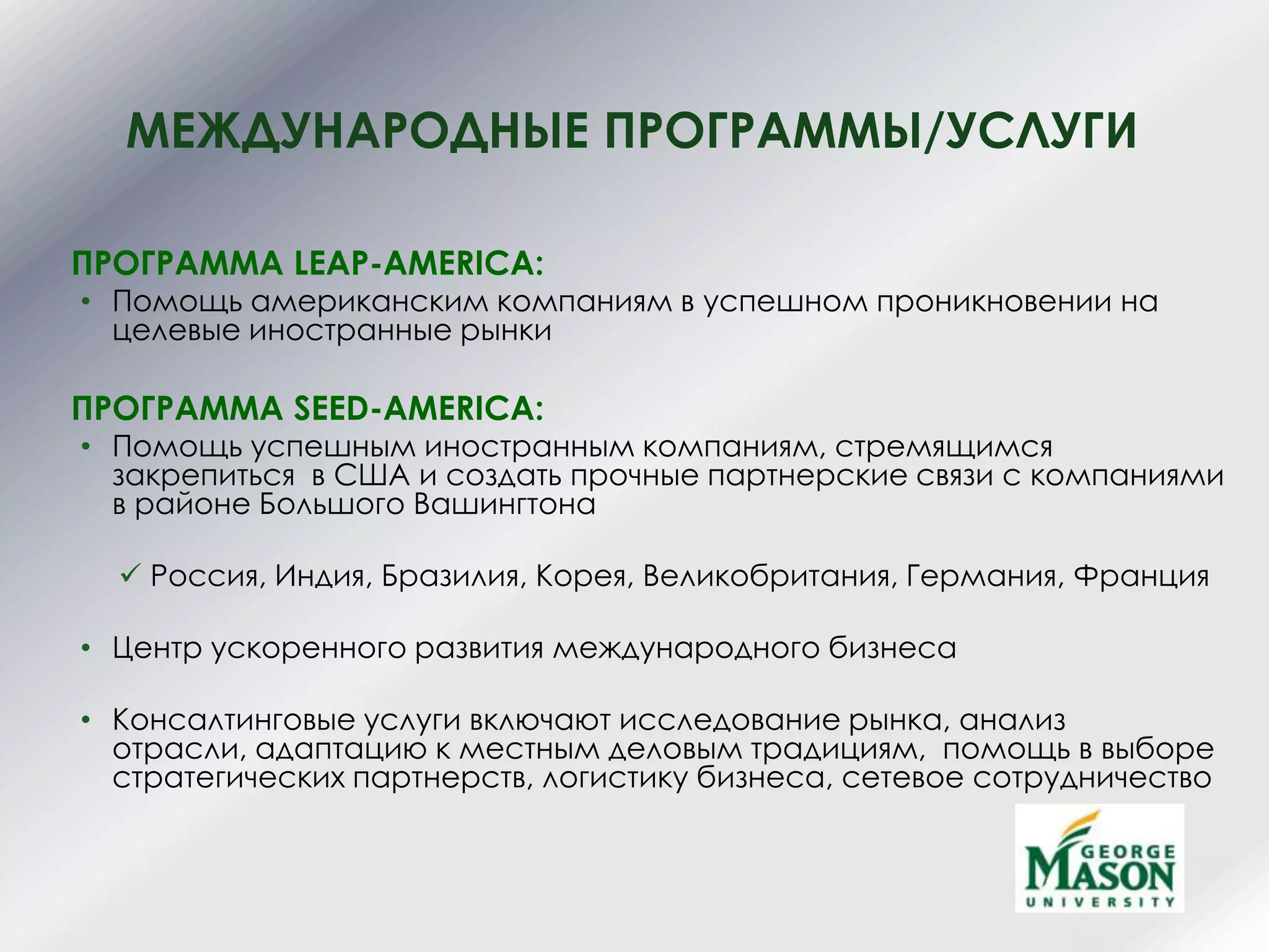МЕЖДУНАРОДНЫЕ ПРОГРАММЫ/УСЛУГИ
ПРОГРАММА LEAP-AMERICA:
• Помощь американским компаниям в успешном проникновении на
целевые иностранные рынки
ПРОГРАММА SEED-AMERICA:
• Помощь успешным иностранным компаниям, стремящимся
закрепиться в США и создать прочные партнерские связи с компаниями
в районе Большого Вашингтона
 Россия, Индия, Бразилия, Корея, Великобритания, Германия, Франция
• Центр ускоренного развития международного бизнеса
• Консалтинговые услуги включают исследование рынка, анализ
отрасли, адаптацию к местным деловым традициям, помощь в выборе
стратегических партнерств, логистику бизнеса, сетевое сотрудничество
 