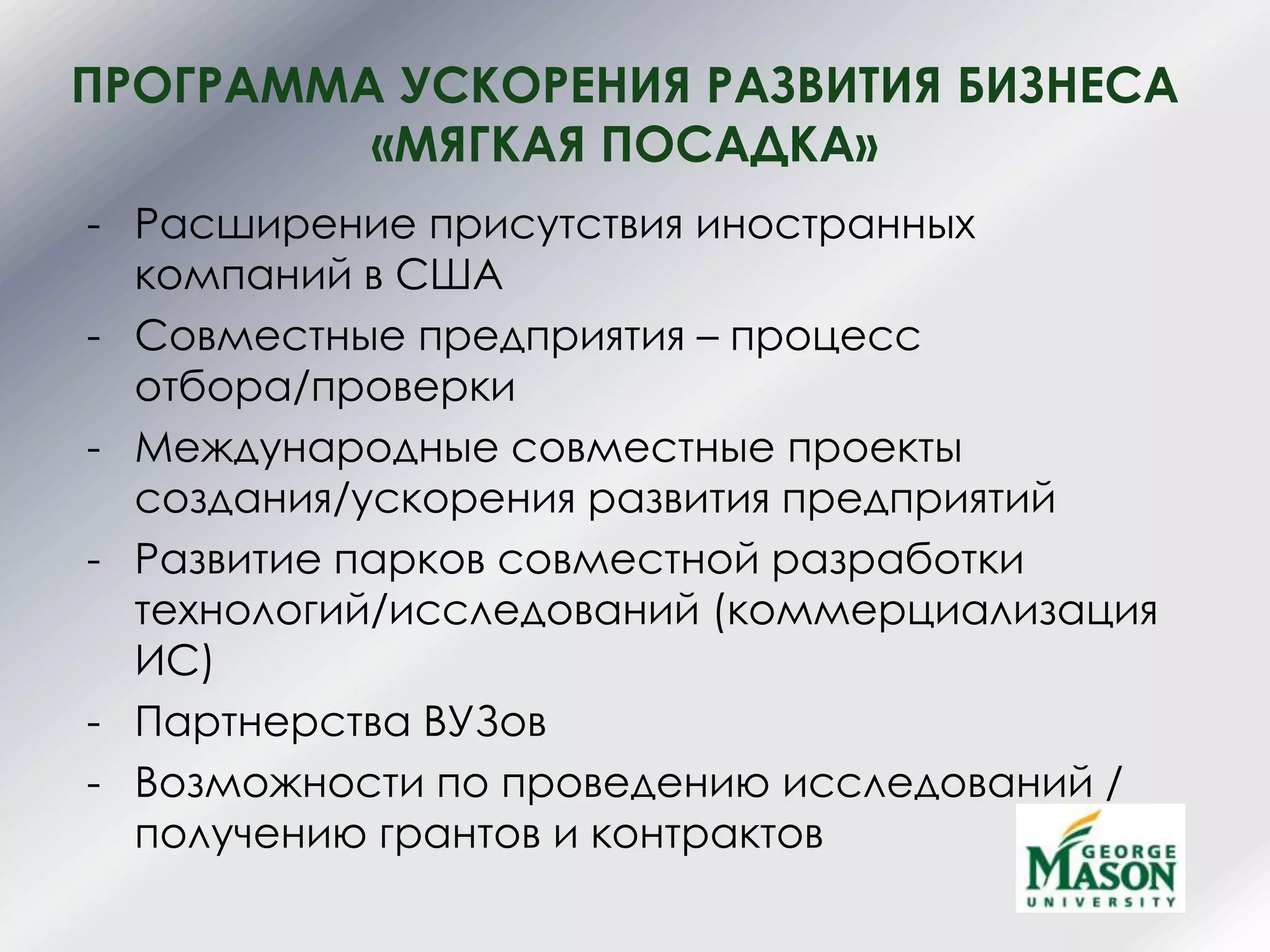 ПРОГРАММА УСКОРЕНИЯ РАЗВИТИЯ БИЗНЕСА
«МЯГКАЯ ПОСАДКА»
- Расширение присутствия иностранных
компаний в США
- Совместные предприятия – процесс
отбора/проверки
- Международные совместные проекты
создания/ускорения развития предприятий
- Развитие парков совместной разработки
технологий/исследований (коммерциализация
ИС)
- Партнерства ВУЗов
- Возможности по проведению исследований /
получению грантов и контрактов
 